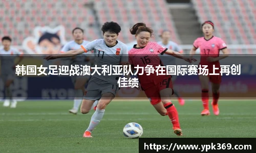 韩国女足迎战澳大利亚队力争在国际赛场上再创佳绩